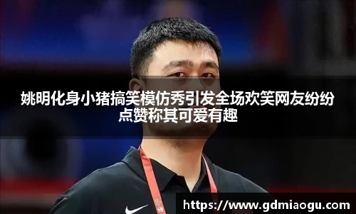 姚明化身小猪搞笑模仿秀引发全场欢笑网友纷纷点赞称其可爱有趣