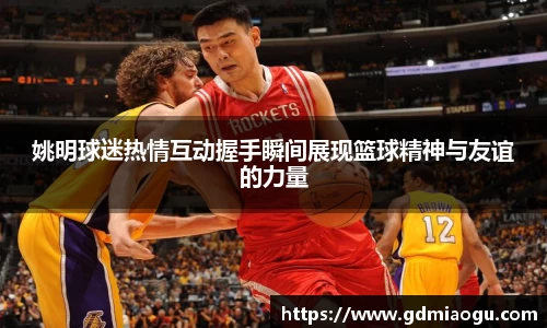 姚明球迷热情互动握手瞬间展现篮球精神与友谊的力量