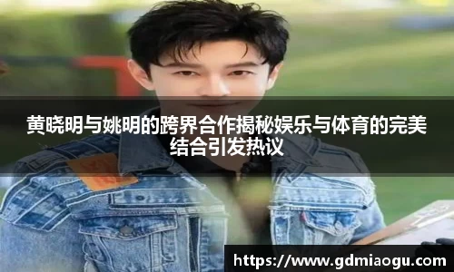黄晓明与姚明的跨界合作揭秘娱乐与体育的完美结合引发热议