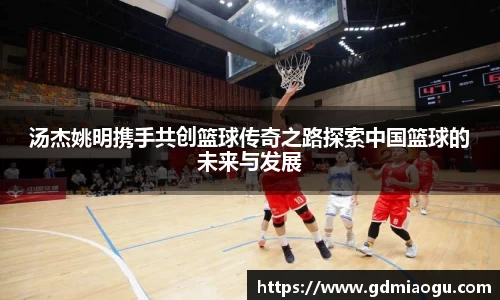 汤杰姚明携手共创篮球传奇之路探索中国篮球的未来与发展